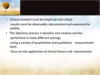 • Clinical research must be empirical and critical 
-results must be observable, documented and examined for 
validity. 
• The objective process is dynamic and creative activity: 
-performed in many different settings 
-using a variety of quantitative and qualitative measurement 
tools. 
-focus on the application of clinical theory and interventions. 
 