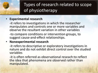 Types of research related to scope 
of physiotherapy 
• Experimental research 
-it refers to investigations in which the researcher 
manipulates and controls one or more variables and 
observe the resultant variation in other variables 
-to compare conditions or intervention groups, to 
suggest cause-and-effect relationships. 
• Nonexperimental research 
-it refers to descriptive or exploratory investigations in 
nature and do not exhibit direct control over the studied 
variables 
-it is often referred as observational reseach:to reflect 
the idea that phenomena are observed rather than 
manipulated. 
 