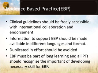 Evidence Based Practice(EBP) 
• Clinical guidelines should be freely accessible 
with international collaboration and 
endorsement 
• Information to support EBP should be made 
available in different languages and format. 
• Duplicated in effort should be avoided 
• EBP must be part of long learning and all PTs 
should recognize the important of developing 
necessary skill for EBP. 
 