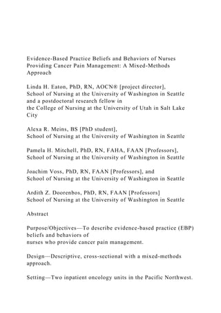Evidence-Based Practice Beliefs and Behaviors of Nurses
Providing Cancer Pain Management: A Mixed-Methods
Approach
Linda H. Eaton, PhD, RN, AOCN® [project director],
School of Nursing at the University of Washington in Seattle
and a postdoctoral research fellow in
the College of Nursing at the University of Utah in Salt Lake
City
Alexa R. Meins, BS [PhD student],
School of Nursing at the University of Washington in Seattle
Pamela H. Mitchell, PhD, RN, FAHA, FAAN [Professors],
School of Nursing at the University of Washington in Seattle
Joachim Voss, PhD, RN, FAAN [Professors], and
School of Nursing at the University of Washington in Seattle
Ardith Z. Doorenbos, PhD, RN, FAAN [Professors]
School of Nursing at the University of Washington in Seattle
Abstract
Purpose/Objectives—To describe evidence-based practice (EBP)
beliefs and behaviors of
nurses who provide cancer pain management.
Design—Descriptive, cross-sectional with a mixed-methods
approach.
Setting—Two inpatient oncology units in the Pacific Northwest.
 