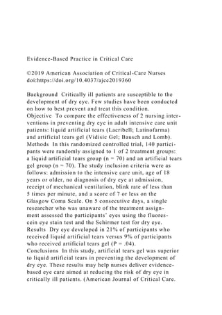 Evidence-Based Practice in Critical Care
©2019 American Association of Critical-Care Nurses
doi:https://doi.org/10.4037/ajcc2019360
Background Critically ill patients are susceptible to the
development of dry eye. Few studies have been conducted
on how to best prevent and treat this condition.
Objective To compare the effectiveness of 2 nursing inter-
ventions in preventing dry eye in adult intensive care unit
patients: liquid artificial tears (Lacribell; Latinofarma)
and artificial tears gel (Vidisic Gel; Bausch and Lomb).
Methods In this randomized controlled trial, 140 partici-
pants were randomly assigned to 1 of 2 treatment groups:
a liquid artificial tears group (n = 70) and an artificial tears
gel group (n = 70). The study inclusion criteria were as
follows: admission to the intensive care unit, age of 18
years or older, no diagnosis of dry eye at admission,
receipt of mechanical ventilation, blink rate of less than
5 times per minute, and a score of 7 or less on the
Glasgow Coma Scale. On 5 consecutive days, a single
researcher who was unaware of the treatment assign-
ment assessed the participants’ eyes using the fluores-
cein eye stain test and the Schirmer test for dry eye.
Results Dry eye developed in 21% of participants who
received liquid artificial tears versus 9% of participants
who received artificial tears gel (P = .04).
Conclusions In this study, artificial tears gel was superior
to liquid artificial tears in preventing the development of
dry eye. These results may help nurses deliver evidence-
based eye care aimed at reducing the risk of dry eye in
critically ill patients. (American Journal of Critical Care.
 