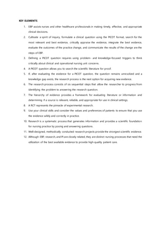 KEY ELEMENTS
1. EBP assists nurses and other healthcare professionals in making timely, effective, and appropriate
clinical decisions.
2. Cultivate a spirit of inquiry, formulate a clinical question using the PICOT format, search for the
most relevant and best evidence, critically appraise the evidence, integrate the best evidence,
evaluate the outcomes of the practice change, and communicate the results of the change are the
steps of EBP.
3. Defining a PICOT question requires using problem- and knowledge-focused triggers to think
critically about clinical and operational nursing unit concerns.
4. A PICOT question allows you to search the scientific literature for proof.
5. If, after evaluating the evidence for a PICOT question, the question remains unresolved and a
knowledge gap exists, the research process is the next option for acquiring new evidence.
6. The research process consists of six sequential steps that allow the researcher to progress from
identifying the problem to answering the research question.
7. The hierarchy of evidence provides a framework for evaluating literature or information and
determining if a source is relevant, reliable, and appropriate for use in clinical settings.
8. A RCT represents the pinnacle of experimental research.
9. Use your clinical skills and consider the values and preferences of patients to ensure that you use
the evidence safely and correctly in practice.
10. Research is a systematic process that generates information and provides a scientific foundation
for nursing practice by posing and answering questions.
11. Well-designed, methodically conducted research projects provide the strongest scientific evidence.
12. Although EBP, research, and PI are closely related, they are distinct nursing processes that need the
utilization of the best available evidence to provide high-quality patient care.
 