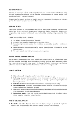 OUTCOMES RESEARCH
Outcomes research assists patients, health care professionals, and everyone involved in health care policy
in making evidence-based decisions. Typically, outcomes research examines the benefits, dangers, costs,
and overall effects of a treatment on patients.
Components of an outcome consist of the outcome itself, how it is observed (the indicator), its important
qualities (how it is assessed), and its spectrum of parameters.
SCIENTIFIC METHOD
The scientific method is the most dependable and impartial way to gather knowledge. This method is a
scientific way to learn. Incorporate research-based evidence into practice and do more research. When
completed correctly, you know that the study supports the validity, reliability, and generalizability of the
data.
CHARACTERISTICS OF SCIENTIFIC RESEARCH
1. The research identifies the problem or study area.
2. A research study is planned and executed in a systematic manner.
3. Researchers try to control variables that aren't being researched but can affect a link between
variables.
4. Researchers employ empirical data collected through observations and assessments to uncover
new information.
5. The goal is to apply study findings to a larger patient population.
NURSING AND THE SCIENTIFIC APPROACH
Nursing research addresses key nursing topics. Some of these concerns concern the profession itself, nurse
education, individual patient and family requirements, and issues within the health care delivery system.
After research is completed, it is critical to share the findings. Publication of discoveries in professional
publications is one form of dissemination. Clinical issues are studied in nursing research.
TYPES OF RESEARCH
1. Historical research designed to establish facts and links relating to the past
2. Exploratory research. Initial investigation aimed at developing or refining the dimensions of
phenomena (facts or happenings) or developing or refining a hypothesis regarding the links
between phenomena.
3. Evaluation research. Evaluation of the effectiveness of a program, practice, or policy.
4. Descriptive research. A study that examines the qualities of individuals, circumstances, or groups,
as well as the frequency of events or attributes.
5. Experimental research: The researcher controls the study variable and randomly assigns individuals
to various situations in order to test the variable.
6. Correlational research. Study that explores the interrelationships among variables of interest
without any active intervention by the researcher.
TYPES OF RESEARCH APPROACH
1. Quantitative research is the exact, methodical, and objective analysis of concepts. It emphasizes
numerical data, statistical analysis, and controls in order to avoid bias in the conclusions.
 