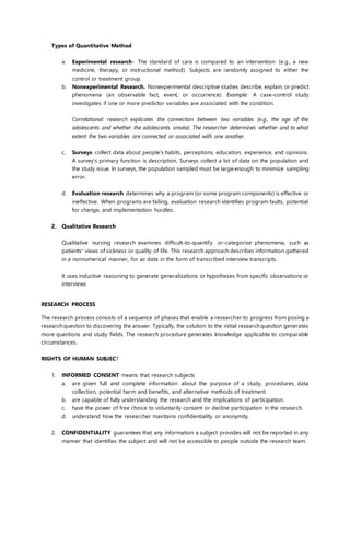 Types of Quantitative Method
a. Experimental research- The standard of care is compared to an intervention (e.g., a new
medicine, therapy, or instructional method). Subjects are randomly assigned to either the
control or treatment group.
b. Nonexperimental Research. Nonexperimental descriptive studies describe, explain, or predict
phenomena (an observable fact, event, or occurrence). Example: A case-control study
investigates if one or more predictor variables are associated with the condition.
Correlational research explicates the connection between two variables (e.g., the age of the
adolescents and whether the adolescents smoke). The researcher determines whether and to what
extent the two variables are connected or associated with one another.
c. Surveys collect data about people's habits, perceptions, education, experience, and opinions.
A survey's primary function is description. Surveys collect a lot of data on the population and
the study issue. In surveys, the population sampled must be large enough to minimize sampling
error.
d. Evaluation research determines why a program (or some program components) is effective or
ineffective. When programs are failing, evaluation research identifies program faults, potential
for change, and implementation hurdles.
2. Qualitative Research
Qualitative nursing research examines difficult-to-quantify or-categorize phenomena, such as
patients' views of sickness or quality of life. This research approach describes information gathered
in a nonnumerical manner, for as data in the form of transcribed interview transcripts.
It uses inductive reasoning to generate generalizations or hypotheses from specific observations or
interviews
RESEARCH PROCESS
The research process consists of a sequence of phases that enable a researcher to progress from posing a
researchquestion to discovering the answer. Typically, the solution to the initial researchquestion generates
more questions and study fields. The research procedure generates knowledge applicable to comparable
circumstances.
RIGHTS OF HUMAN SUBJECT
1. INFORMED CONSENT means that research subjects
a. are given full and complete information about the purpose of a study, procedures, data
collection, potential harm and benefits, and alternative methods of treatment.
b. are capable of fully understanding the research and the implications of participation.
c. have the power of free choice to voluntarily consent or decline participation in the research.
d. understand how the researcher maintains confidentiality or anonymity.
2. CONFIDENTIALITY guarantees that any information a subject provides will not be reported in any
manner that identifies the subject and will not be accessible to people outside the research team.
 