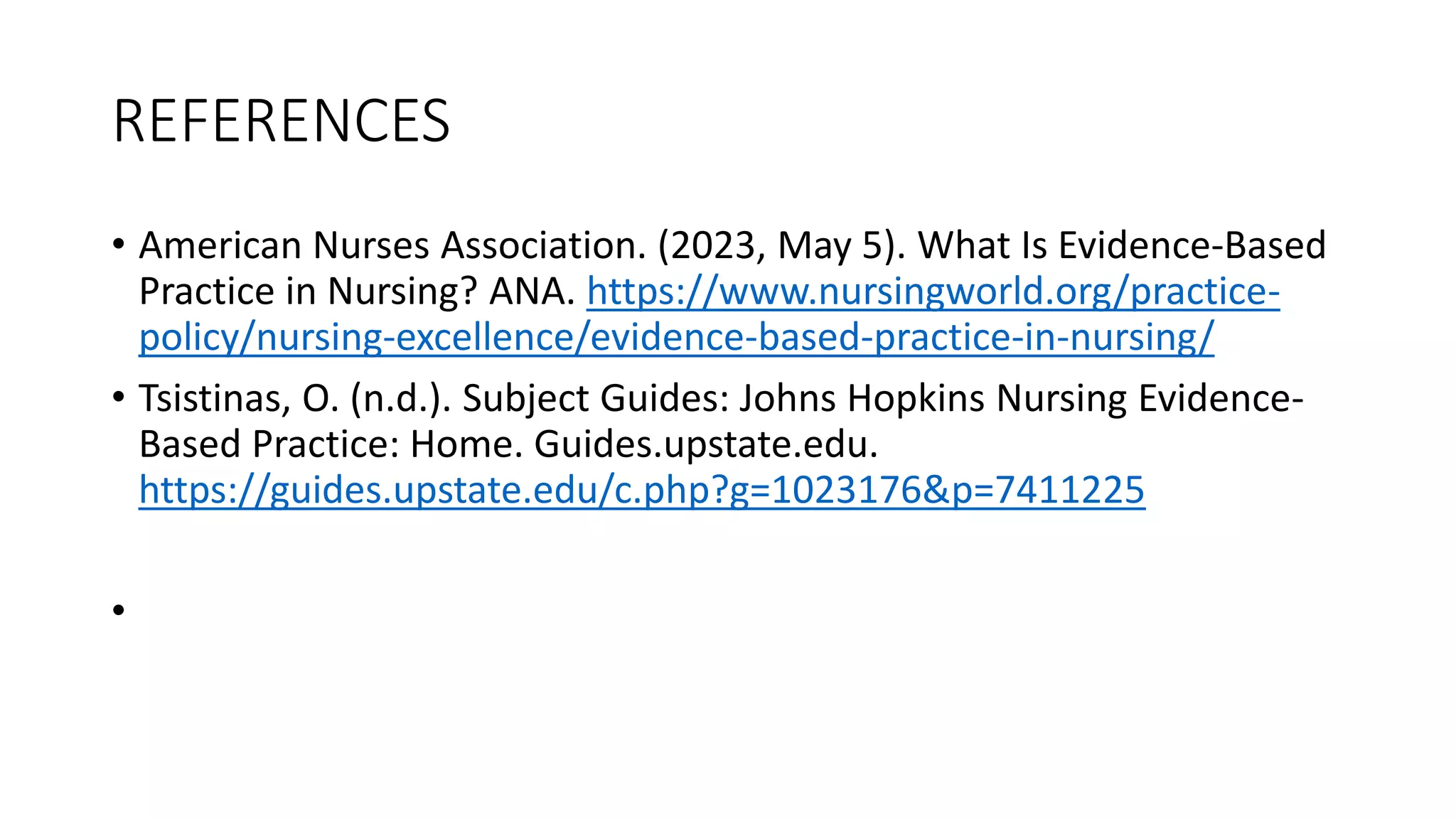 REFERENCES
• American Nurses Association. (2023, May 5). What Is Evidence-Based
Practice in Nursing? ANA. https://www.nursingworld.org/practice-
policy/nursing-excellence/evidence-based-practice-in-nursing/
• Tsistinas, O. (n.d.). Subject Guides: Johns Hopkins Nursing Evidence-
Based Practice: Home. Guides.upstate.edu.
https://guides.upstate.edu/c.php?g=1023176&p=7411225
•
 