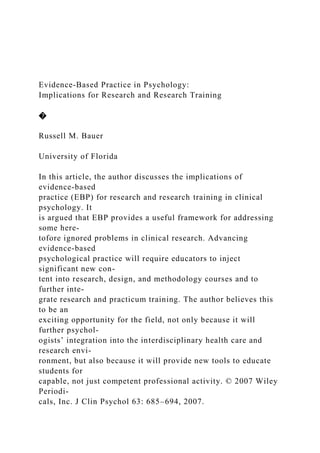 Evidence-Based Practice in Psychology:
Implications for Research and Research Training
�
Russell M. Bauer
University of Florida
In this article, the author discusses the implications of
evidence-based
practice (EBP) for research and research training in clinical
psychology. It
is argued that EBP provides a useful framework for addressing
some here-
tofore ignored problems in clinical research. Advancing
evidence-based
psychological practice will require educators to inject
significant new con-
tent into research, design, and methodology courses and to
further inte-
grate research and practicum training. The author believes this
to be an
exciting opportunity for the field, not only because it will
further psychol-
ogists’ integration into the interdisciplinary health care and
research envi-
ronment, but also because it will provide new tools to educate
students for
capable, not just competent professional activity. © 2007 Wiley
Periodi-
cals, Inc. J Clin Psychol 63: 685–694, 2007.
 
