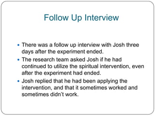 Follow Up Interview


 There was a follow up interview with Josh three
  days after the experiment ended.
 The research team asked Josh if he had
  continued to utilize the spiritual intervention, even
  after the experiment had ended.
 Josh replied that he had been applying the
  intervention, and that it sometimes worked and
  sometimes didn’t work.
 