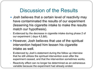 Discussion of the Results
 Josh believes that a certain level of reactivity may
  have contaminated the results of our experiment
  (lessening his cigarette intake to make the results
  match our hypothesis).
- Evidenced by the decrease in cigarette intake during phase 2 of
  our experiment ( days 4,5,&6).
 However, Josh believes that use of the spiritual
  intervention helped him lessen his cigarette
  intake as well.
- Evidenced by Josh’s statement during the follow up interview
  that he still utilizes the spiritual intervention even after the
  experiment ceased, and that the intervention sometimes works.
- Reactivity effect can no longer be determined as an extraneous
  variable because the experiment had already ended.
 