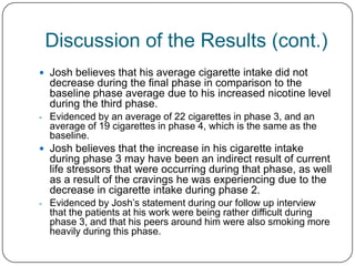 Discussion of the Results (cont.)
 Josh believes that his average cigarette intake did not
  decrease during the final phase in comparison to the
  baseline phase average due to his increased nicotine level
  during the third phase.
- Evidenced by an average of 22 cigarettes in phase 3, and an
  average of 19 cigarettes in phase 4, which is the same as the
  baseline.
 Josh believes that the increase in his cigarette intake
  during phase 3 may have been an indirect result of current
  life stressors that were occurring during that phase, as well
  as a result of the cravings he was experiencing due to the
  decrease in cigarette intake during phase 2.
- Evidenced by Josh’s statement during our follow up interview
  that the patients at his work were being rather difficult during
  phase 3, and that his peers around him were also smoking more
  heavily during this phase.
 