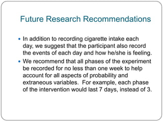 Future Research Recommendations

 In addition to recording cigarette intake each
  day, we suggest that the participant also record
  the events of each day and how he/she is feeling.
 We recommend that all phases of the experiment
  be recorded for no less than one week to help
  account for all aspects of probability and
  extraneous variables. For example, each phase
  of the intervention would last 7 days, instead of 3.
 