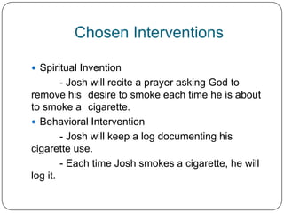 Chosen Interventions

 Spiritual Invention
        - Josh will recite a prayer asking God to
remove his desire to smoke each time he is about
to smoke a cigarette.
 Behavioral Intervention
        - Josh will keep a log documenting his
cigarette use.
        - Each time Josh smokes a cigarette, he will
log it.
 