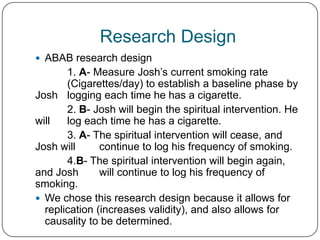 Research Design
 ABAB research design
       1. A- Measure Josh’s current smoking rate
       (Cigarettes/day) to establish a baseline phase by
Josh logging each time he has a cigarette.
       2. B- Josh will begin the spiritual intervention. He
will   log each time he has a cigarette.
       3. A- The spiritual intervention will cease, and
Josh will      continue to log his frequency of smoking.
       4.B- The spiritual intervention will begin again,
and Josh       will continue to log his frequency of
smoking.
 We chose this research design because it allows for
  replication (increases validity), and also allows for
  causality to be determined.
 