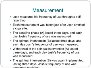 Measurement
 Josh measured his frequency of use through a self-
    report log.
   Each measurement was taken just after Josh smoked
    a cigarette.
   The baseline phase (A) lasted three days, and each
    day Josh’s frequency of use was measured.
   The spiritual intervention (B) lasted three days, and
    each day Josh’s frequency of use was measured.
   Withdrawal of the spiritual intervention (A) lasted
    three days, and each day Josh’s frequency of use
    was measured.
   The spiritual intervention (B) was again implemented,
    lasting three days. Josh’s frequency of use was
 