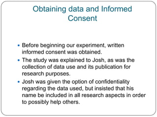 Obtaining data and Informed
                Consent


 Before beginning our experiment, written
  informed consent was obtained.
 The study was explained to Josh, as was the
  collection of data use and its publication for
  research purposes.
 Josh was given the option of confidentiality
  regarding the data used, but insisted that his
  name be included in all research aspects in order
  to possibly help others.
 