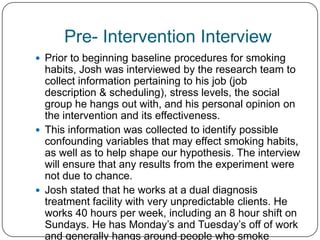 Pre- Intervention Interview
 Prior to beginning baseline procedures for smoking
  habits, Josh was interviewed by the research team to
  collect information pertaining to his job (job
  description & scheduling), stress levels, the social
  group he hangs out with, and his personal opinion on
  the intervention and its effectiveness.
 This information was collected to identify possible
  confounding variables that may effect smoking habits,
  as well as to help shape our hypothesis. The interview
  will ensure that any results from the experiment were
  not due to chance.
 Josh stated that he works at a dual diagnosis
  treatment facility with very unpredictable clients. He
  works 40 hours per week, including an 8 hour shift on
  Sundays. He has Monday’s and Tuesday’s off of work
  and generally hangs around people who smoke
 