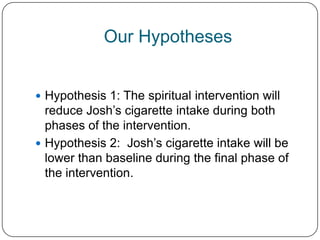 Our Hypotheses


 Hypothesis 1: The spiritual intervention will
  reduce Josh’s cigarette intake during both
  phases of the intervention.
 Hypothesis 2: Josh’s cigarette intake will be
  lower than baseline during the final phase of
  the intervention.
 