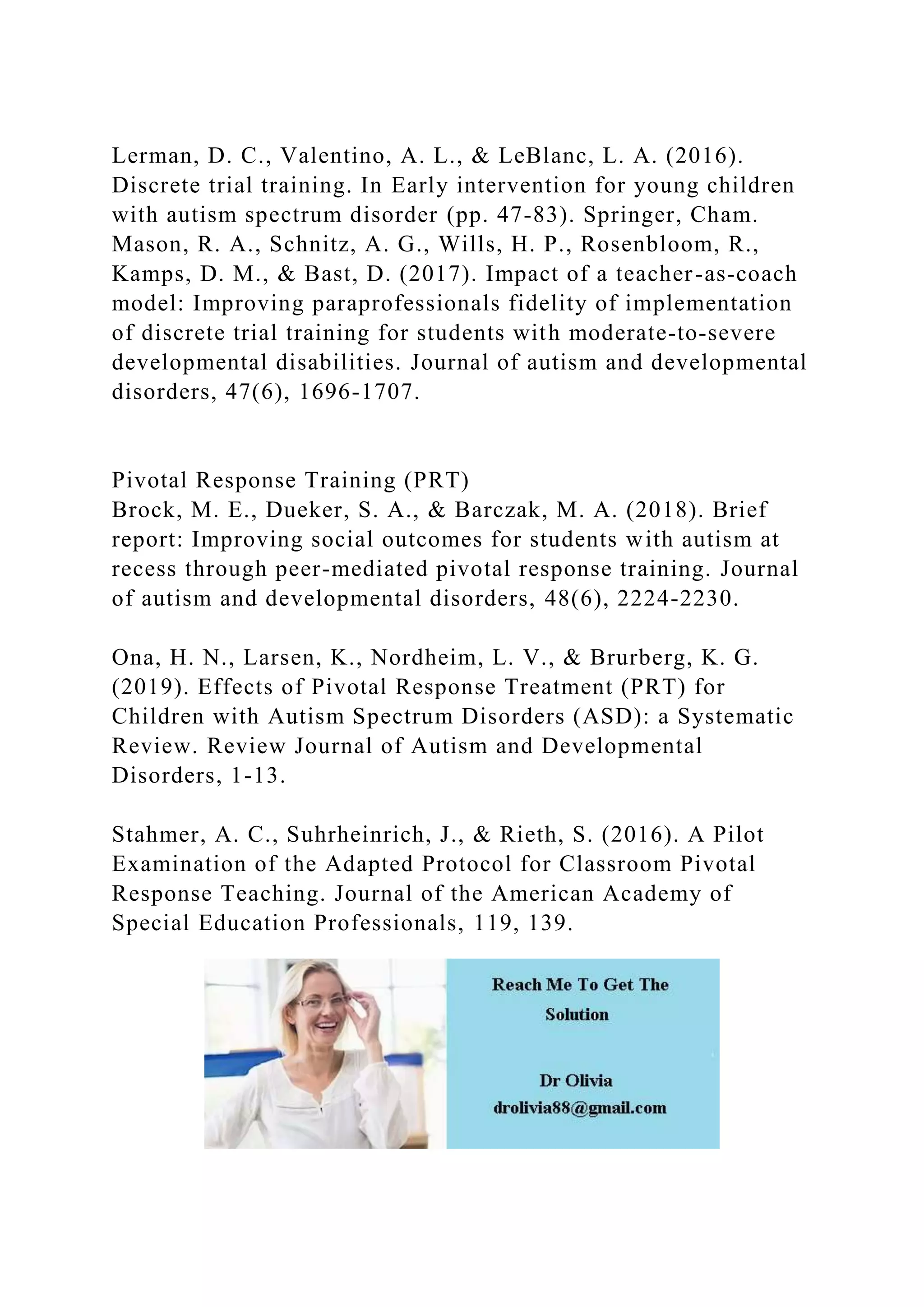 Lerman, D. C., Valentino, A. L., & LeBlanc, L. A. (2016).
Discrete trial training. In Early intervention for young children
with autism spectrum disorder (pp. 47-83). Springer, Cham.
Mason, R. A., Schnitz, A. G., Wills, H. P., Rosenbloom, R.,
Kamps, D. M., & Bast, D. (2017). Impact of a teacher-as-coach
model: Improving paraprofessionals fidelity of implementation
of discrete trial training for students with moderate-to-severe
developmental disabilities. Journal of autism and developmental
disorders, 47(6), 1696-1707.
Pivotal Response Training (PRT)
Brock, M. E., Dueker, S. A., & Barczak, M. A. (2018). Brief
report: Improving social outcomes for students with autism at
recess through peer-mediated pivotal response training. Journal
of autism and developmental disorders, 48(6), 2224-2230.
Ona, H. N., Larsen, K., Nordheim, L. V., & Brurberg, K. G.
(2019). Effects of Pivotal Response Treatment (PRT) for
Children with Autism Spectrum Disorders (ASD): a Systematic
Review. Review Journal of Autism and Developmental
Disorders, 1-13.
Stahmer, A. C., Suhrheinrich, J., & Rieth, S. (2016). A Pilot
Examination of the Adapted Protocol for Classroom Pivotal
Response Teaching. Journal of the American Academy of
Special Education Professionals, 119, 139.
 