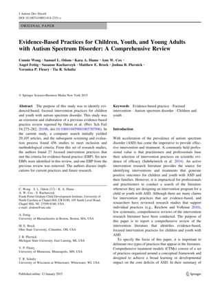 ORIGINAL PAPER
Evidence-Based Practices for Children, Youth, and Young Adults
with Autism Spectrum Disorder: A Comprehensive Review
Connie Wong • Samuel L. Odom • Kara A. Hume • Ann W. Cox •
Angel Fettig • Suzanne Kucharczyk • Matthew E. Brock • Joshua B. Plavnick •
Veronica P. Fleury • Tia R. Schultz
Ó Springer Science+Business Media New York 2015
Abstract The purpose of this study was to identify evi-
denced-based, focused intervention practices for children
and youth with autism spectrum disorder. This study was
an extension and elaboration of a previous evidence-based
practice review reported by Odom et al. (Prev Sch Fail
54:275–282, 2010b, doi:10.1080/10459881003785506). In
the current study, a computer search initially yielded
29,105 articles, and the subsequent screening and evalua-
tion process found 456 studies to meet inclusion and
methodological criteria. From this set of research studies,
the authors found 27 focused intervention practices that
met the criteria for evidence-based practice (EBP). Six new
EBPs were identiﬁed in this review, and one EBP from the
previous review was removed. The authors discuss impli-
cations for current practices and future research.
Keywords Evidence-based practice Á Focused
intervention Á Autism spectrum disorder Á Children and
youth
Introduction
With acceleration of the prevalence of autism spectrum
disorder (ASD) has come the imperative to provide effec-
tive intervention and treatment. A commonly held profes-
sional value is that practitioners and professionals base
their selection of intervention practices on scientiﬁc evi-
dence of efﬁcacy (Suhrheinrich et al. 2014). An active
intervention research literature provides the source for
identifying interventions and treatments that generate
positive outcomes for children and youth with ASD and
their families. However, it is impractical for professionals
and practitioners to conduct a search of the literature
whenever they are designing an intervention program for a
child or youth with ASD. Although there are many claims
for intervention practices that are evidence-based, and
researchers have reviewed research studies that support
individual practices (e.g., Reichow and Volkmar 2010),
few systematic, comprehensive reviews of the intervention
research literature have been conducted. The purpose of
this paper is to report a comprehensive review of the
intervention literature that identiﬁes evidence-based,
focused intervention practices for children and youth with
ASD.
To specify the focus of this paper, it is important to
delineate two types of practices that appear in the literature.
Comprehensive treatment models (CTMs) consist of a set
of practices organized around a conceptual framework and
designed to achieve a broad learning or developmental
impact on the core deﬁcits of ASD. In their summary of
C. Wong Á S. L. Odom (&) Á K. A. Hume Á
A. W. Cox Á S. Kucharczyk
Frank Porter Graham Child Development Institute, University of
North Carolina at Chapel Hill, CB 8180, 105 Smith Level Road,
Chapel Hill, NC 27599-8180, USA
e-mail: slodom@unc.edu
A. Fettig
University of Massachusetts at Boston, Boston, MA, USA
M. E. Brock
Ohio State University, Columbus, OH, USA
J. B. Plavnick
Michigan State University, East Lansing, MI, USA
V. P. Fleury
University of Minnesota, Minneapolis, MN, USA
T. R. Schultz
University of Wisconsin at Whitewater, Whitewater, WI, USA
123
J Autism Dev Disord
DOI 10.1007/s10803-014-2351-z
 