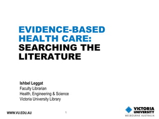 EVIDENCE-BASED
      HEALTH CARE:
      SEARCHING THE
      LITERATURE

      Ishbel Leggat
      Faculty Librarian
      Health, Engineering & Science
      Victoria University Library


WWW.VU.EDU.AU                   1
 