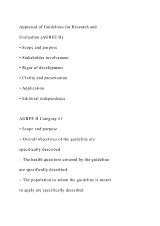 Appraisal of Guidelines for Research and
Evaluation (AGREE II)
• Scope and purpose
• Stakeholder involvement
• Rigor of development
• Clarity and presentation
• Application
• Editorial independence
AGREE II Category #1
• Scope and purpose
– Overall objectives of the guideline are
specifically described
– The health questions covered by the guideline
are specifically described
– The population to whom the guideline is meant
to apply are specifically described
 