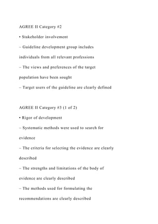 AGREE II Category #2
• Stakeholder involvement
– Guideline development group includes
individuals from all relevant professions
– The views and preferences of the target
population have been sought
– Target users of the guideline are clearly defined
AGREE II Category #3 (1 of 2)
• Rigor of development
– Systematic methods were used to search for
evidence
– The criteria for selecting the evidence are clearly
described
– The strengths and limitations of the body of
evidence are clearly described
– The methods used for formulating the
recommendations are clearly described
 