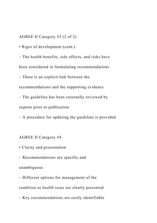 AGREE II Category #3 (2 of 2)
• Rigor of development (cont.)
– The health benefits, side effects, and risks have
been considered in formulating recommendations
– There is an explicit link between the
recommendations and the supporting evidence
– The guideline has been externally reviewed by
experts prior to publication
– A procedure for updating the guideline is provided
AGREE II Category #4
• Clarity and presentation
– Recommendations are specific and
unambiguous
– Different options for management of the
condition or health issue are clearly presented
– Key recommendations are easily identifiable
 