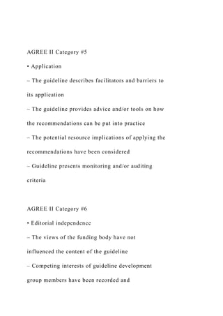 AGREE II Category #5
• Application
– The guideline describes facilitators and barriers to
its application
– The guideline provides advice and/or tools on how
the recommendations can be put into practice
– The potential resource implications of applying the
recommendations have been considered
– Guideline presents monitoring and/or auditing
criteria
AGREE II Category #6
• Editorial independence
– The views of the funding body have not
influenced the content of the guideline
– Competing interests of guideline development
group members have been recorded and
 
