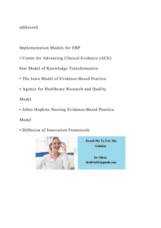 addressed
Implementation Models for EBP
• Center for Advancing Clinical Evidence (ACE)
Star Model of Knowledge Transformation
• The Iowa Model of Evidence-Based Practice
• Agency for Healthcare Research and Quality
Model
• Johns Hopkins Nursing Evidence-Based Practice
Model
• Diffusion of Innovation Framework
 