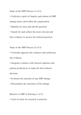 Steps in the EBP Process (1 of 2)
• Cultivate a spirit of inquiry and culture of EBP
among nurses and within the organization
• Identify an issue and ask the question
• Search for and collect the most relevant and
best evidence to answer the clinical question
Steps in the EBP Process (2 of 2)
• Critically appraise the evidence and synthesize
the evidence
• Integrate evidence with clinical expertise and
patient preferences to make the best clinical
decision
• Evaluate the outcome of any EBP change
• Disseminate the outcomes of the change
Barriers to EBP in Nursing (1 of 3)
• Lack of value for research in practice
 