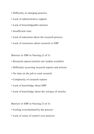 • Difficulty in changing practice
• Lack of administrative support
• Lack of knowledgeable mentors
• Insufficient time
• Lack of education about the research process
• Lack of awareness about research or EBP
Barriers to EBP in Nursing (2 of 3)
• Research reports/articles not readily available
• Difficulty accessing research reports and articles
• No time on the job to read research
• Complexity of research reports
• Lack of knowledge about EBP
• Lack of knowledge about the critique of articles
Barriers to EBP in Nursing (3 of 3)
• Feeling overwhelmed by the process
• Lack of sense of control over practice
 