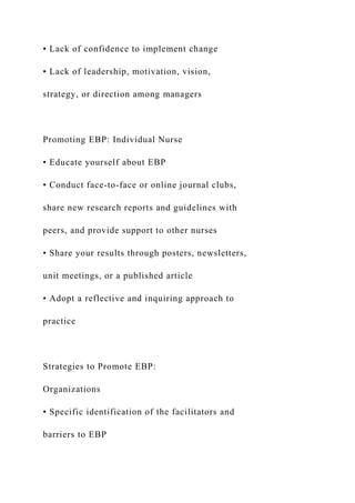 • Lack of confidence to implement change
• Lack of leadership, motivation, vision,
strategy, or direction among managers
Promoting EBP: Individual Nurse
• Educate yourself about EBP
• Conduct face-to-face or online journal clubs,
share new research reports and guidelines with
peers, and provide support to other nurses
• Share your results through posters, newsletters,
unit meetings, or a published article
• Adopt a reflective and inquiring approach to
practice
Strategies to Promote EBP:
Organizations
• Specific identification of the facilitators and
barriers to EBP
 