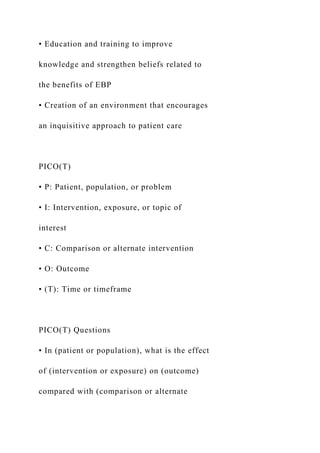 • Education and training to improve
knowledge and strengthen beliefs related to
the benefits of EBP
• Creation of an environment that encourages
an inquisitive approach to patient care
PICO(T)
• P: Patient, population, or problem
• I: Intervention, exposure, or topic of
interest
• C: Comparison or alternate intervention
• O: Outcome
• (T): Time or timeframe
PICO(T) Questions
• In (patient or population), what is the effect
of (intervention or exposure) on (outcome)
compared with (comparison or alternate
 