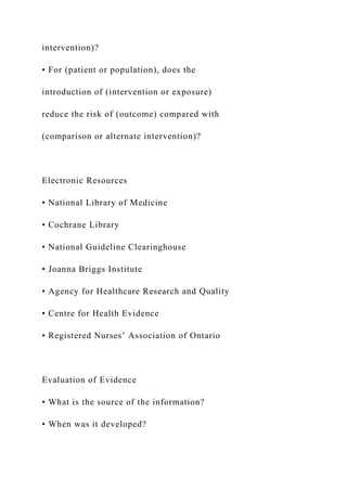 intervention)?
• For (patient or population), does the
introduction of (intervention or exposure)
reduce the risk of (outcome) compared with
(comparison or alternate intervention)?
Electronic Resources
• National Library of Medicine
• Cochrane Library
• National Guideline Clearinghouse
• Joanna Briggs Institute
• Agency for Healthcare Research and Quality
• Centre for Health Evidence
• Registered Nurses’ Association of Ontario
Evaluation of Evidence
• What is the source of the information?
• When was it developed?
 