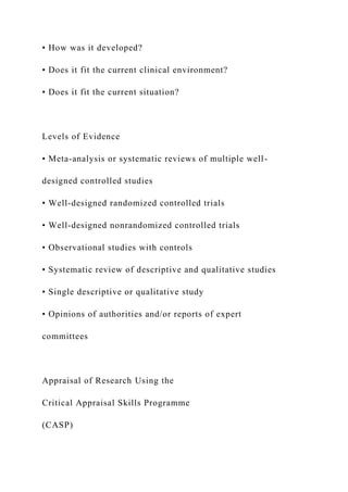 • How was it developed?
• Does it fit the current clinical environment?
• Does it fit the current situation?
Levels of Evidence
• Meta-analysis or systematic reviews of multiple well-
designed controlled studies
• Well-designed randomized controlled trials
• Well-designed nonrandomized controlled trials
• Observational studies with controls
• Systematic review of descriptive and qualitative studies
• Single descriptive or qualitative study
• Opinions of authorities and/or reports of expert
committees
Appraisal of Research Using the
Critical Appraisal Skills Programme
(CASP)
 