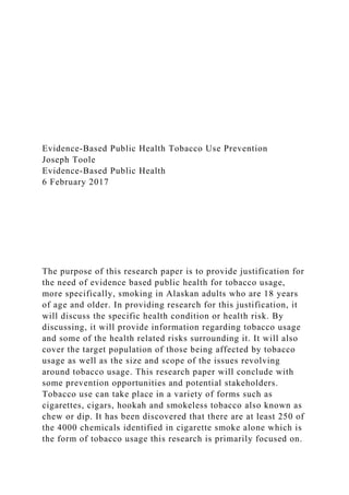 Evidence-Based Public Health Tobacco Use Prevention
Joseph Toole
Evidence-Based Public Health
6 February 2017
The purpose of this research paper is to provide justification for
the need of evidence based public health for tobacco usage,
more specifically, smoking in Alaskan adults who are 18 years
of age and older. In providing research for this justification, it
will discuss the specific health condition or health risk. By
discussing, it will provide information regarding tobacco usage
and some of the health related risks surrounding it. It will also
cover the target population of those being affected by tobacco
usage as well as the size and scope of the issues revolving
around tobacco usage. This research paper will conclude with
some prevention opportunities and potential stakeholders.
Tobacco use can take place in a variety of forms such as
cigarettes, cigars, hookah and smokeless tobacco also known as
chew or dip. It has been discovered that there are at least 250 of
the 4000 chemicals identified in cigarette smoke alone which is
the form of tobacco usage this research is primarily focused on.
 