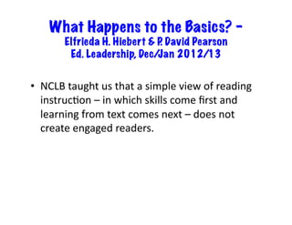 What Happens to the Basics? –
           Elfrieda H. Hiebert & P David Pearson
                                  .
            Ed. Leadership, Dec/ Jan 2012/13


•  NCLB	
  taught	
  us	
  that	
  a	
  simple	
  view	
  of	
  reading	
  
   instruc6on	
  –	
  in	
  which	
  skills	
  come	
  ﬁrst	
  and	
  
   learning	
  from	
  text	
  comes	
  next	
  –	
  does	
  not	
  
   create	
  engaged	
  readers.	
  
 