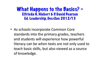 What Happens to the Basics? –
           Elfrieda H. Hiebert & P David Pearson
                                  .
            Ed. Leadership, Dec/ Jan 2012/13


•  As	
  schools	
  incorporate	
  Common	
  Core	
  
   standards	
  into	
  the	
  primary	
  grades,	
  teachers	
  
   and	
  students	
  will	
  experience	
  how	
  powerful	
  
   literacy	
  can	
  be	
  when	
  texts	
  are	
  not	
  only	
  used	
  to	
  
   teach	
  basic	
  skills,	
  but	
  also	
  viewed	
  as	
  a	
  source	
  
   of	
  knowledge.	
  
 