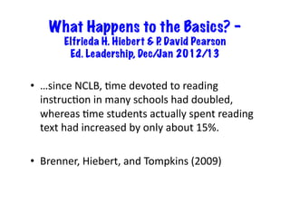 What Happens to the Basics? –
         Elfrieda H. Hiebert & P David Pearson
                                .
          Ed. Leadership, Dec/ Jan 2012/13


•  …since	
  NCLB,	
  6me	
  devoted	
  to	
  reading	
  
   instruc6on	
  in	
  many	
  schools	
  had	
  doubled,	
  
   whereas	
  6me	
  students	
  actually	
  spent	
  reading	
  
   text	
  had	
  increased	
  by	
  only	
  about	
  15%.	
  

•  Brenner,	
  Hiebert,	
  and	
  Tompkins	
  (2009)	
  
 