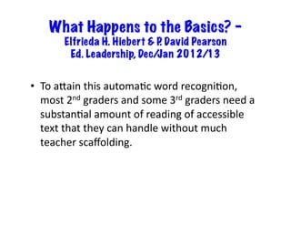What Happens to the Basics? –
           Elfrieda H. Hiebert & P David Pearson
                                  .
            Ed. Leadership, Dec/ Jan 2012/13


•  To	
  aKain	
  this	
  automa6c	
  word	
  recogni6on,	
  
   most	
  2nd	
  graders	
  and	
  some	
  3rd	
  graders	
  need	
  a	
  
   substan6al	
  amount	
  of	
  reading	
  of	
  accessible	
  
   text	
  that	
  they	
  can	
  handle	
  without	
  much	
  
   teacher	
  scaﬀolding.	
  
 