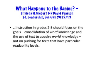 What Happens to the Basics? –
           Elfrieda H. Hiebert & P David Pearson
                                  .
            Ed. Leadership, Dec/ Jan 2012/13


•  …instruc6on	
  in	
  grades	
  2-­‐3	
  should	
  focus	
  on	
  the	
  
   goals	
  –	
  consolida6on	
  of	
  word	
  knowledge	
  and	
  
   the	
  use	
  of	
  text	
  to	
  acquire	
  world	
  knowledge	
  –	
  
   not	
  on	
  pushing	
  for	
  texts	
  that	
  have	
  par6cular	
  
   readability	
  levels.	
  
 
