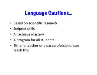 Language Cautions…
•    Based	
  on	
  scien6ﬁc	
  research	
  
•    Scripted	
  skills	
  
•    All	
  achieve	
  mastery	
  
•    A	
  program	
  for	
  all	
  students	
  
•    Either	
  a	
  teacher	
  or	
  a	
  paraprofessional	
  can	
  
     teach	
  this	
  
 