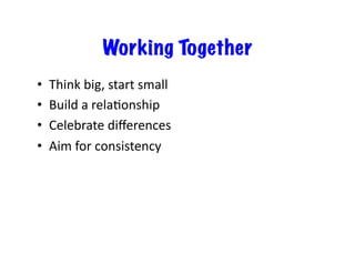 Working Together
•    Think	
  big,	
  start	
  small	
  
•    Build	
  a	
  rela6onship	
  
•    Celebrate	
  diﬀerences	
  
•    Aim	
  for	
  consistency	
  
 