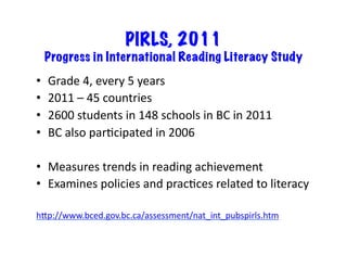 PIRLS, 2011
     Progress in International Reading Literacy Study
•    Grade	
  4,	
  every	
  5	
  years	
  
•    2011	
  –	
  45	
  countries	
  
•    2600	
  students	
  in	
  148	
  schools	
  in	
  BC	
  in	
  2011	
  
•    BC	
  also	
  par6cipated	
  in	
  2006	
  

•  Measures	
  trends	
  in	
  reading	
  achievement	
  
•  Examines	
  policies	
  and	
  prac6ces	
  related	
  to	
  literacy	
  

hKp://www.bced.gov.bc.ca/assessment/nat_int_pubspirls.htm	
  
 