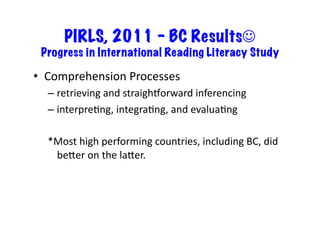 PIRLS, 2011 – BC Results
 Progress in International Reading Literacy Study	
  

•  Comprehension	
  Processes	
  
   –  retrieving	
  and	
  straighborward	
  inferencing	
  
   –  interpre6ng,	
  integra6ng,	
  and	
  evalua6ng	
  

   *Most	
  high	
  performing	
  countries,	
  including	
  BC,	
  did	
  
    beKer	
  on	
  the	
  laKer.	
  	
  
 