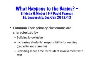 What Happens to the Basics? –
          Elfrieda H. Hiebert & P David Pearson
                                 .
           Ed. Leadership, Dec/ Jan 2012/13


•  Common	
  Core	
  primary	
  classrooms	
  are	
  
   characterized	
  by	
  
   –  Building	
  knowledge	
  
   –  Increasing	
  students’	
  responsibility	
  for	
  reading	
  
      (capacity	
  and	
  stamina)	
  
   –  Providing	
  more	
  6me	
  for	
  student	
  involvement	
  with	
  
      text	
  
 