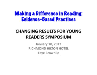 Making a Difference in Reading:
  Evidence-Based Practices	
  

CHANGING	
  RESULTS	
  FOR	
  YOUNG	
  
    READERS	
  SYMPOSIUM	
  
           January	
  18,	
  2013	
  
       RICHMOND	
  HILTON	
  HOTEL	
  
             Faye	
  Brownlie	
  	
  
 
