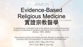 Evidence-Based
Religious Medicine
實證宗教醫學
A randomized, controlled trial of the effects of remote, intercessory
prayer on outcomes in patients admitted to the coronary care unit.
(Harris, 1999, JAMA)
v.
Intercessory prayer and cardiovascular disease progression in a
coronary care unit population: a randomized controlled trial.
(Aviles, 2001, Mayo Clin Proc)
2017.12.07 報告人 Gem Wu
JC4JC (1)
不是如來實證謝謝！
 