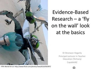 Evidence-Based
                                                                   Research – a ‘fly
                                                                   on the wall’ look
                                                                     at the basics


                                                                          Dr Bronwyn Hegarty
                                                                      Principal Lecturer in Teacher
                                                                          Education (Tertiary)
                                                                               CapableNZ
Fifth World Art at: http://www.flickr.com/photos/5wa/6516781997/
 