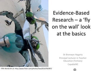 Evidence-Based
Research – a ‘fly
on the wall’ look
at the basics
Dr Bronwyn Hegarty
Principal Lecturer in Teacher
Education (Tertiary)
CapableNZ
Fifth World Art at: http://www.flickr.com/photos/5wa/6516781997/
 