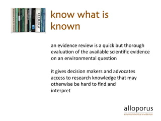 an	evidence	review	is	a	quick	but	thorough	
evalua5on	of	the	available	scien5ﬁc	evidence	
on	an	environmental	ques5on			
	
it	gives	decision	makers	and	advocates	
access	to	research	knowledge	that	may	
otherwise	be	hard	to	ﬁnd	and		
interpret	
know what is
known
 